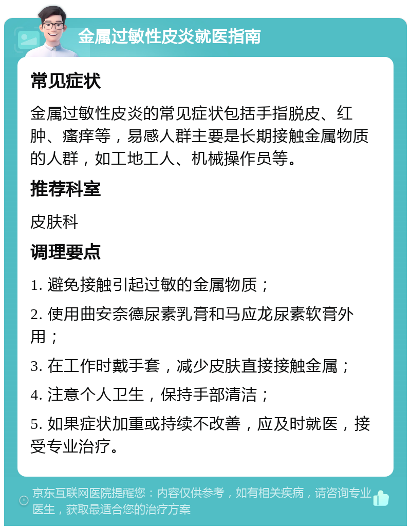 金属过敏性皮炎就医指南 常见症状 金属过敏性皮炎的常见症状包括手指脱皮、红肿、瘙痒等，易感人群主要是长期接触金属物质的人群，如工地工人、机械操作员等。 推荐科室 皮肤科 调理要点 1. 避免接触引起过敏的金属物质； 2. 使用曲安奈德尿素乳膏和马应龙尿素软膏外用； 3. 在工作时戴手套，减少皮肤直接接触金属； 4. 注意个人卫生，保持手部清洁； 5. 如果症状加重或持续不改善，应及时就医，接受专业治疗。