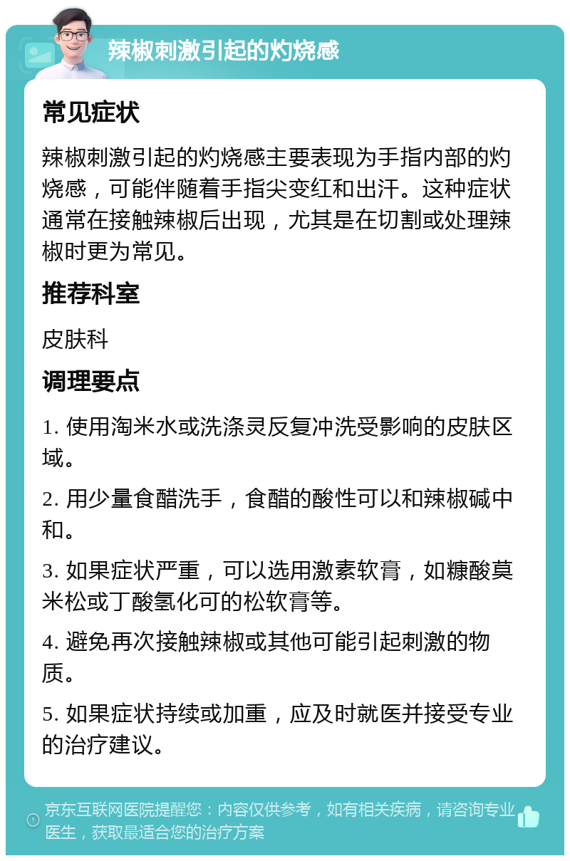 辣椒刺激引起的灼烧感 常见症状 辣椒刺激引起的灼烧感主要表现为手指内部的灼烧感，可能伴随着手指尖变红和出汗。这种症状通常在接触辣椒后出现，尤其是在切割或处理辣椒时更为常见。 推荐科室 皮肤科 调理要点 1. 使用淘米水或洗涤灵反复冲洗受影响的皮肤区域。 2. 用少量食醋洗手，食醋的酸性可以和辣椒碱中和。 3. 如果症状严重，可以选用激素软膏，如糠酸莫米松或丁酸氢化可的松软膏等。 4. 避免再次接触辣椒或其他可能引起刺激的物质。 5. 如果症状持续或加重，应及时就医并接受专业的治疗建议。