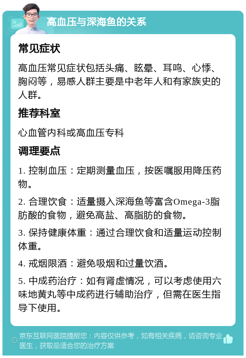 高血压与深海鱼的关系 常见症状 高血压常见症状包括头痛、眩晕、耳鸣、心悸、胸闷等，易感人群主要是中老年人和有家族史的人群。 推荐科室 心血管内科或高血压专科 调理要点 1. 控制血压：定期测量血压，按医嘱服用降压药物。 2. 合理饮食：适量摄入深海鱼等富含Omega-3脂肪酸的食物，避免高盐、高脂肪的食物。 3. 保持健康体重：通过合理饮食和适量运动控制体重。 4. 戒烟限酒：避免吸烟和过量饮酒。 5. 中成药治疗：如有肾虚情况，可以考虑使用六味地黄丸等中成药进行辅助治疗，但需在医生指导下使用。