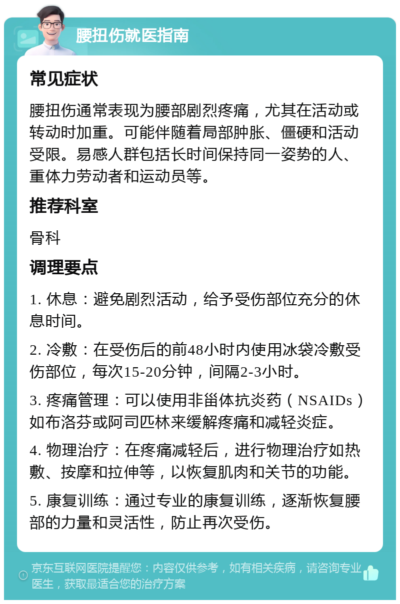 腰扭伤就医指南 常见症状 腰扭伤通常表现为腰部剧烈疼痛，尤其在活动或转动时加重。可能伴随着局部肿胀、僵硬和活动受限。易感人群包括长时间保持同一姿势的人、重体力劳动者和运动员等。 推荐科室 骨科 调理要点 1. 休息：避免剧烈活动，给予受伤部位充分的休息时间。 2. 冷敷：在受伤后的前48小时内使用冰袋冷敷受伤部位，每次15-20分钟，间隔2-3小时。 3. 疼痛管理：可以使用非甾体抗炎药（NSAIDs）如布洛芬或阿司匹林来缓解疼痛和减轻炎症。 4. 物理治疗：在疼痛减轻后，进行物理治疗如热敷、按摩和拉伸等，以恢复肌肉和关节的功能。 5. 康复训练：通过专业的康复训练，逐渐恢复腰部的力量和灵活性，防止再次受伤。