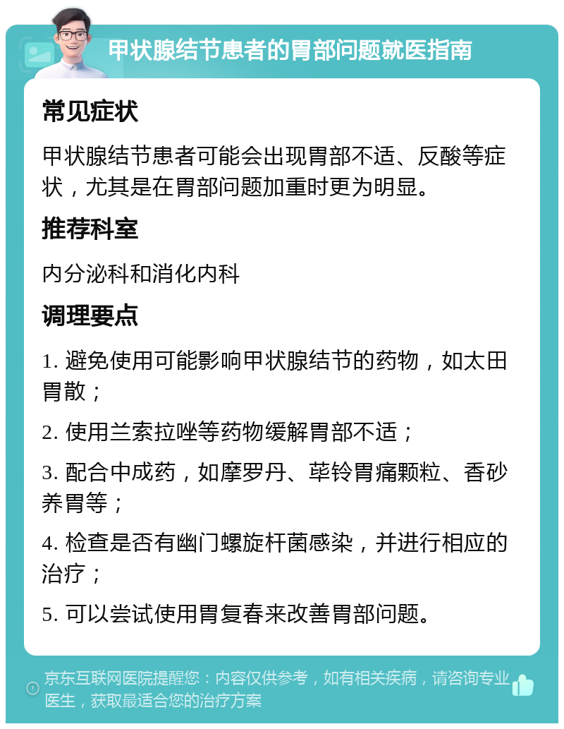 甲状腺结节患者的胃部问题就医指南 常见症状 甲状腺结节患者可能会出现胃部不适、反酸等症状，尤其是在胃部问题加重时更为明显。 推荐科室 内分泌科和消化内科 调理要点 1. 避免使用可能影响甲状腺结节的药物，如太田胃散； 2. 使用兰索拉唑等药物缓解胃部不适； 3. 配合中成药，如摩罗丹、荜铃胃痛颗粒、香砂养胃等； 4. 检查是否有幽门螺旋杆菌感染，并进行相应的治疗； 5. 可以尝试使用胃复春来改善胃部问题。