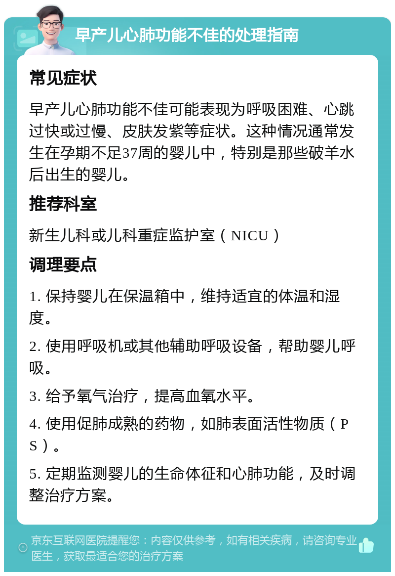 早产儿心肺功能不佳的处理指南 常见症状 早产儿心肺功能不佳可能表现为呼吸困难、心跳过快或过慢、皮肤发紫等症状。这种情况通常发生在孕期不足37周的婴儿中，特别是那些破羊水后出生的婴儿。 推荐科室 新生儿科或儿科重症监护室（NICU） 调理要点 1. 保持婴儿在保温箱中，维持适宜的体温和湿度。 2. 使用呼吸机或其他辅助呼吸设备，帮助婴儿呼吸。 3. 给予氧气治疗，提高血氧水平。 4. 使用促肺成熟的药物，如肺表面活性物质（PS）。 5. 定期监测婴儿的生命体征和心肺功能，及时调整治疗方案。