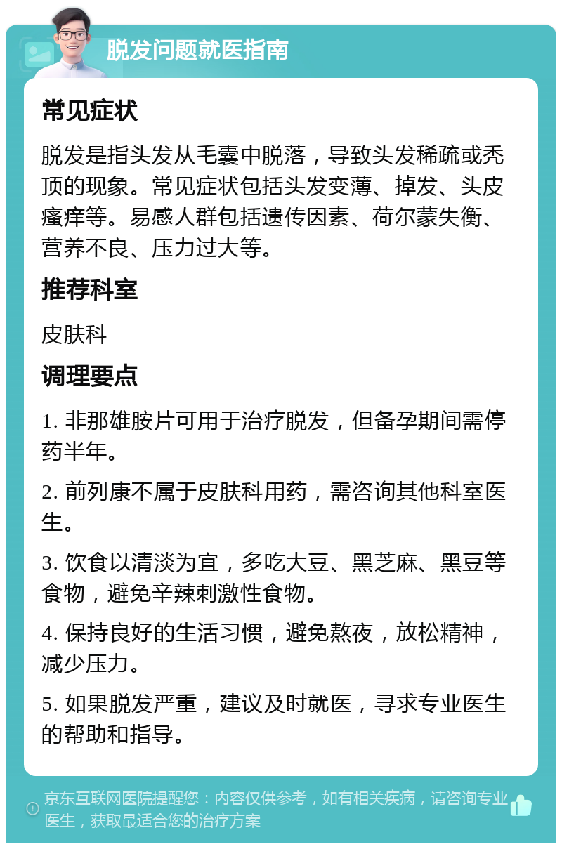 脱发问题就医指南 常见症状 脱发是指头发从毛囊中脱落，导致头发稀疏或秃顶的现象。常见症状包括头发变薄、掉发、头皮瘙痒等。易感人群包括遗传因素、荷尔蒙失衡、营养不良、压力过大等。 推荐科室 皮肤科 调理要点 1. 非那雄胺片可用于治疗脱发，但备孕期间需停药半年。 2. 前列康不属于皮肤科用药，需咨询其他科室医生。 3. 饮食以清淡为宜，多吃大豆、黑芝麻、黑豆等食物，避免辛辣刺激性食物。 4. 保持良好的生活习惯，避免熬夜，放松精神，减少压力。 5. 如果脱发严重，建议及时就医，寻求专业医生的帮助和指导。