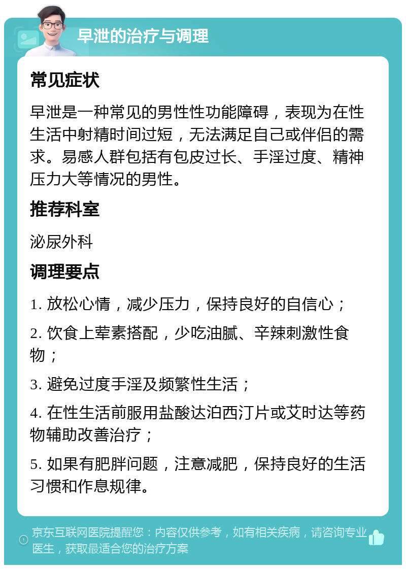 早泄的治疗与调理 常见症状 早泄是一种常见的男性性功能障碍，表现为在性生活中射精时间过短，无法满足自己或伴侣的需求。易感人群包括有包皮过长、手淫过度、精神压力大等情况的男性。 推荐科室 泌尿外科 调理要点 1. 放松心情，减少压力，保持良好的自信心； 2. 饮食上荤素搭配，少吃油腻、辛辣刺激性食物； 3. 避免过度手淫及频繁性生活； 4. 在性生活前服用盐酸达泊西汀片或艾时达等药物辅助改善治疗； 5. 如果有肥胖问题，注意减肥，保持良好的生活习惯和作息规律。