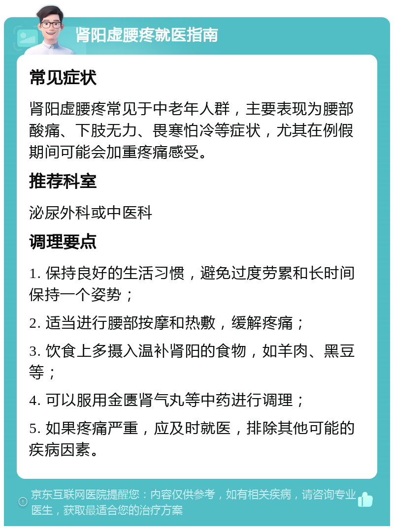 肾阳虚腰疼就医指南 常见症状 肾阳虚腰疼常见于中老年人群，主要表现为腰部酸痛、下肢无力、畏寒怕冷等症状，尤其在例假期间可能会加重疼痛感受。 推荐科室 泌尿外科或中医科 调理要点 1. 保持良好的生活习惯，避免过度劳累和长时间保持一个姿势； 2. 适当进行腰部按摩和热敷，缓解疼痛； 3. 饮食上多摄入温补肾阳的食物，如羊肉、黑豆等； 4. 可以服用金匮肾气丸等中药进行调理； 5. 如果疼痛严重，应及时就医，排除其他可能的疾病因素。