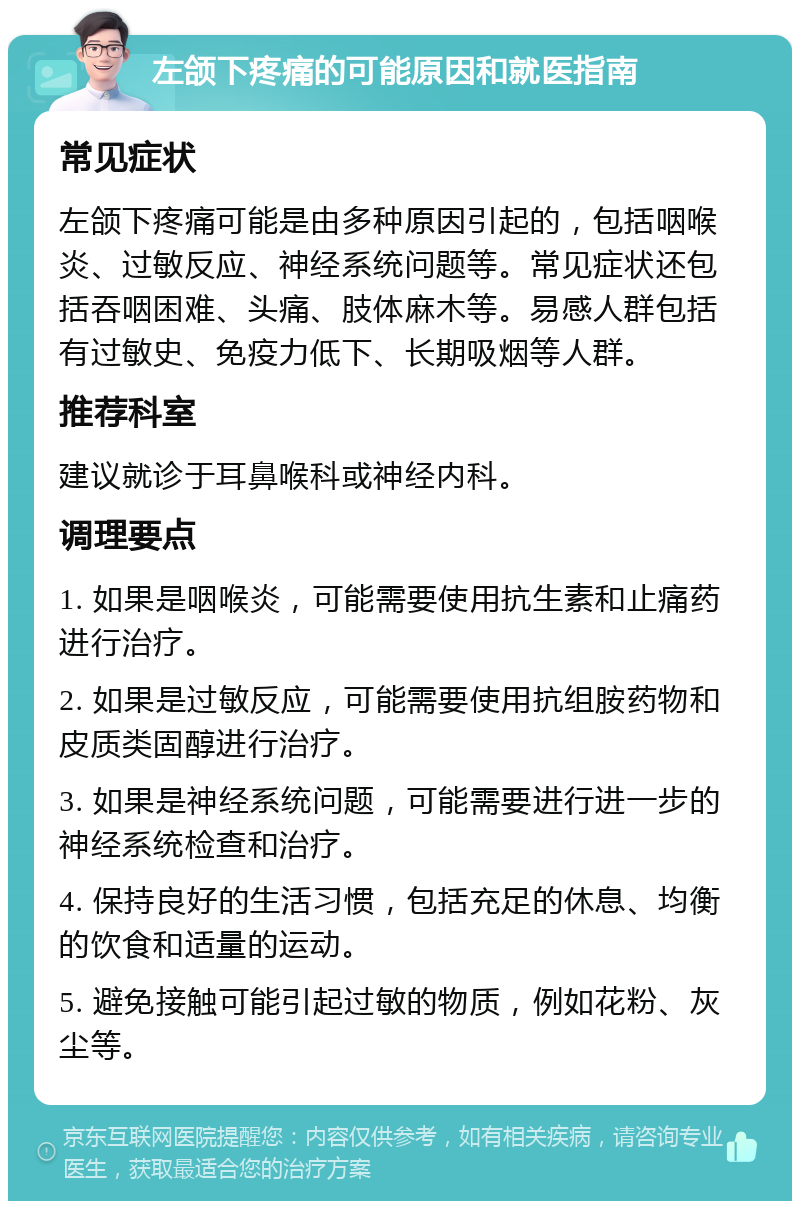 左颌下疼痛的可能原因和就医指南 常见症状 左颌下疼痛可能是由多种原因引起的，包括咽喉炎、过敏反应、神经系统问题等。常见症状还包括吞咽困难、头痛、肢体麻木等。易感人群包括有过敏史、免疫力低下、长期吸烟等人群。 推荐科室 建议就诊于耳鼻喉科或神经内科。 调理要点 1. 如果是咽喉炎，可能需要使用抗生素和止痛药进行治疗。 2. 如果是过敏反应，可能需要使用抗组胺药物和皮质类固醇进行治疗。 3. 如果是神经系统问题，可能需要进行进一步的神经系统检查和治疗。 4. 保持良好的生活习惯，包括充足的休息、均衡的饮食和适量的运动。 5. 避免接触可能引起过敏的物质，例如花粉、灰尘等。