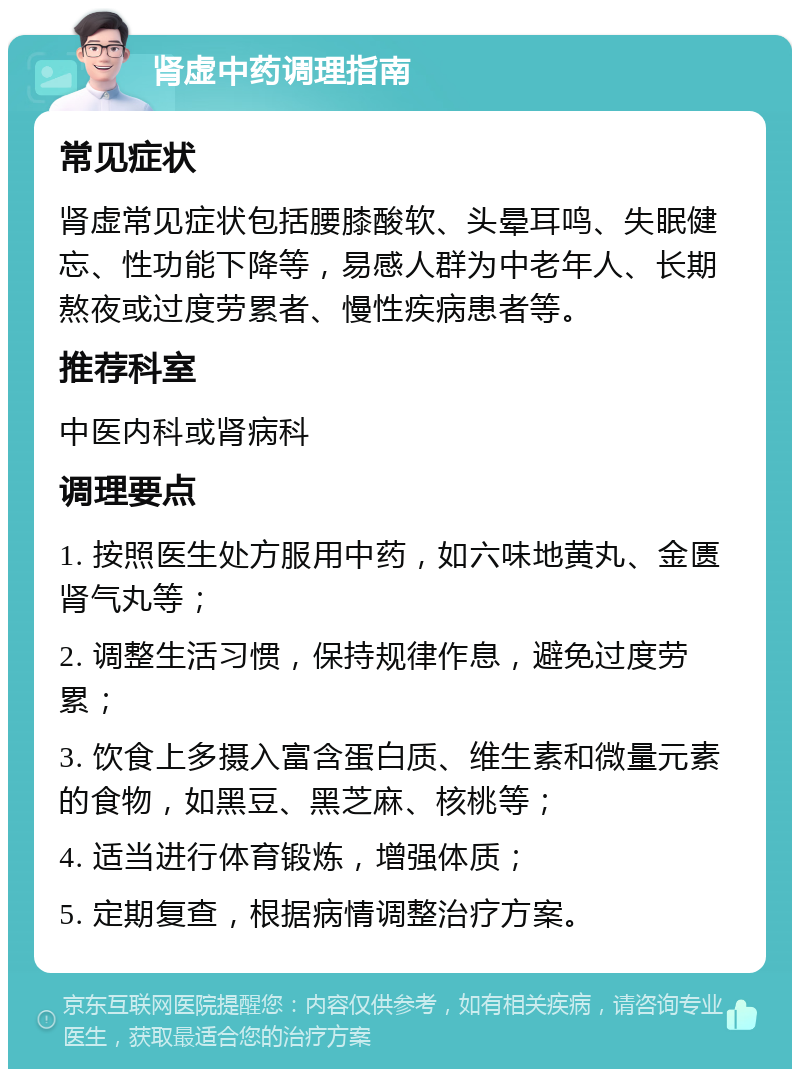 肾虚中药调理指南 常见症状 肾虚常见症状包括腰膝酸软、头晕耳鸣、失眠健忘、性功能下降等，易感人群为中老年人、长期熬夜或过度劳累者、慢性疾病患者等。 推荐科室 中医内科或肾病科 调理要点 1. 按照医生处方服用中药，如六味地黄丸、金匮肾气丸等； 2. 调整生活习惯，保持规律作息，避免过度劳累； 3. 饮食上多摄入富含蛋白质、维生素和微量元素的食物，如黑豆、黑芝麻、核桃等； 4. 适当进行体育锻炼，增强体质； 5. 定期复查，根据病情调整治疗方案。