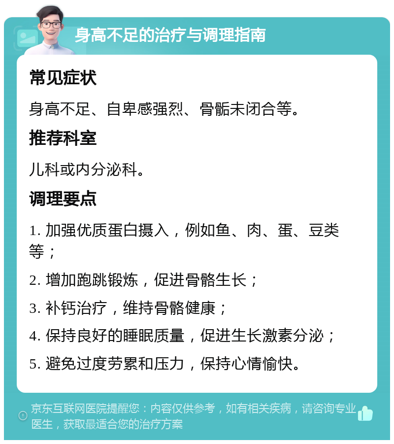 身高不足的治疗与调理指南 常见症状 身高不足、自卑感强烈、骨骺未闭合等。 推荐科室 儿科或内分泌科。 调理要点 1. 加强优质蛋白摄入，例如鱼、肉、蛋、豆类等； 2. 增加跑跳锻炼，促进骨骼生长； 3. 补钙治疗，维持骨骼健康； 4. 保持良好的睡眠质量，促进生长激素分泌； 5. 避免过度劳累和压力，保持心情愉快。