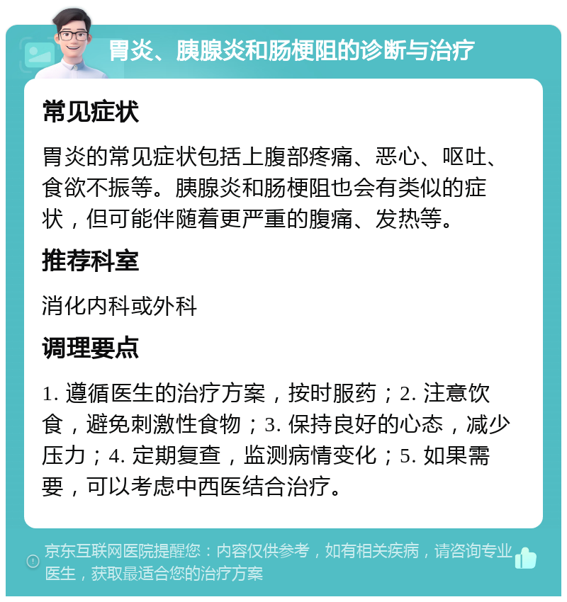 胃炎、胰腺炎和肠梗阻的诊断与治疗 常见症状 胃炎的常见症状包括上腹部疼痛、恶心、呕吐、食欲不振等。胰腺炎和肠梗阻也会有类似的症状，但可能伴随着更严重的腹痛、发热等。 推荐科室 消化内科或外科 调理要点 1. 遵循医生的治疗方案，按时服药；2. 注意饮食，避免刺激性食物；3. 保持良好的心态，减少压力；4. 定期复查，监测病情变化；5. 如果需要，可以考虑中西医结合治疗。