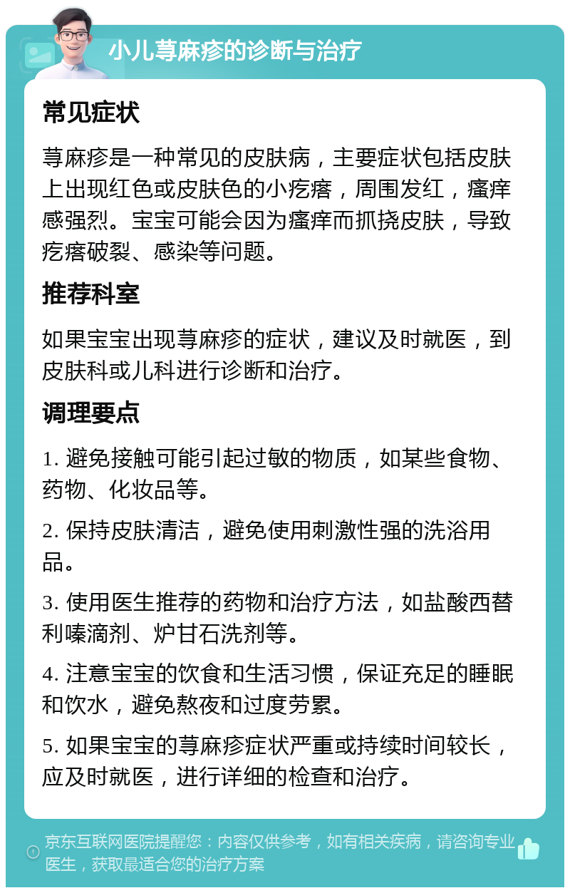 小儿荨麻疹的诊断与治疗 常见症状 荨麻疹是一种常见的皮肤病，主要症状包括皮肤上出现红色或皮肤色的小疙瘩，周围发红，瘙痒感强烈。宝宝可能会因为瘙痒而抓挠皮肤，导致疙瘩破裂、感染等问题。 推荐科室 如果宝宝出现荨麻疹的症状，建议及时就医，到皮肤科或儿科进行诊断和治疗。 调理要点 1. 避免接触可能引起过敏的物质，如某些食物、药物、化妆品等。 2. 保持皮肤清洁，避免使用刺激性强的洗浴用品。 3. 使用医生推荐的药物和治疗方法，如盐酸西替利嗪滴剂、炉甘石洗剂等。 4. 注意宝宝的饮食和生活习惯，保证充足的睡眠和饮水，避免熬夜和过度劳累。 5. 如果宝宝的荨麻疹症状严重或持续时间较长，应及时就医，进行详细的检查和治疗。