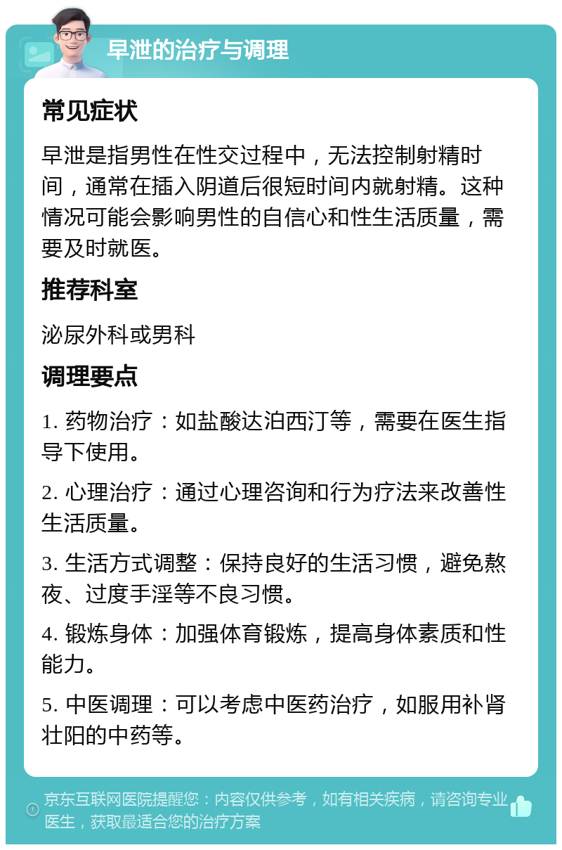 早泄的治疗与调理 常见症状 早泄是指男性在性交过程中，无法控制射精时间，通常在插入阴道后很短时间内就射精。这种情况可能会影响男性的自信心和性生活质量，需要及时就医。 推荐科室 泌尿外科或男科 调理要点 1. 药物治疗：如盐酸达泊西汀等，需要在医生指导下使用。 2. 心理治疗：通过心理咨询和行为疗法来改善性生活质量。 3. 生活方式调整：保持良好的生活习惯，避免熬夜、过度手淫等不良习惯。 4. 锻炼身体：加强体育锻炼，提高身体素质和性能力。 5. 中医调理：可以考虑中医药治疗，如服用补肾壮阳的中药等。