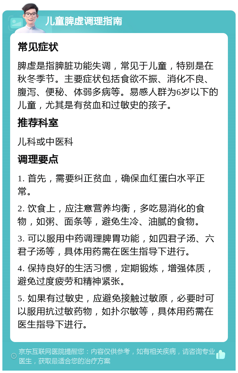 儿童脾虚调理指南 常见症状 脾虚是指脾脏功能失调，常见于儿童，特别是在秋冬季节。主要症状包括食欲不振、消化不良、腹泻、便秘、体弱多病等。易感人群为6岁以下的儿童，尤其是有贫血和过敏史的孩子。 推荐科室 儿科或中医科 调理要点 1. 首先，需要纠正贫血，确保血红蛋白水平正常。 2. 饮食上，应注意营养均衡，多吃易消化的食物，如粥、面条等，避免生冷、油腻的食物。 3. 可以服用中药调理脾胃功能，如四君子汤、六君子汤等，具体用药需在医生指导下进行。 4. 保持良好的生活习惯，定期锻炼，增强体质，避免过度疲劳和精神紧张。 5. 如果有过敏史，应避免接触过敏原，必要时可以服用抗过敏药物，如扑尔敏等，具体用药需在医生指导下进行。