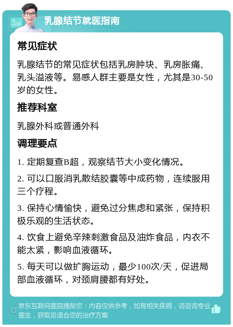 乳腺结节就医指南 常见症状 乳腺结节的常见症状包括乳房肿块、乳房胀痛、乳头溢液等。易感人群主要是女性，尤其是30-50岁的女性。 推荐科室 乳腺外科或普通外科 调理要点 1. 定期复查B超，观察结节大小变化情况。 2. 可以口服消乳散结胶囊等中成药物，连续服用三个疗程。 3. 保持心情愉快，避免过分焦虑和紧张，保持积极乐观的生活状态。 4. 饮食上避免辛辣刺激食品及油炸食品，内衣不能太紧，影响血液循环。 5. 每天可以做扩胸运动，最少100次/天，促进局部血液循环，对颈肩腰都有好处。