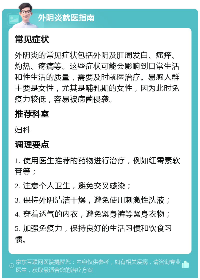 外阴炎就医指南 常见症状 外阴炎的常见症状包括外阴及肛周发白、瘙痒、灼热、疼痛等。这些症状可能会影响到日常生活和性生活的质量，需要及时就医治疗。易感人群主要是女性，尤其是哺乳期的女性，因为此时免疫力较低，容易被病菌侵袭。 推荐科室 妇科 调理要点 1. 使用医生推荐的药物进行治疗，例如红霉素软膏等； 2. 注意个人卫生，避免交叉感染； 3. 保持外阴清洁干燥，避免使用刺激性洗液； 4. 穿着透气的内衣，避免紧身裤等紧身衣物； 5. 加强免疫力，保持良好的生活习惯和饮食习惯。