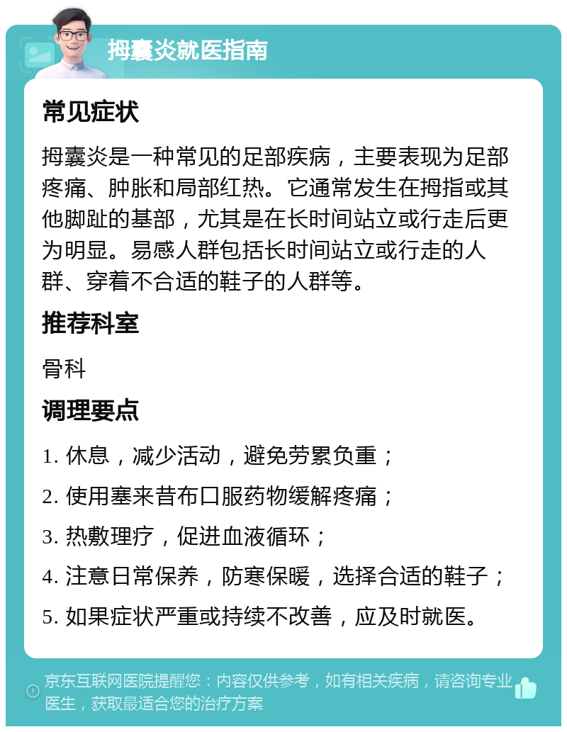 拇囊炎就医指南 常见症状 拇囊炎是一种常见的足部疾病，主要表现为足部疼痛、肿胀和局部红热。它通常发生在拇指或其他脚趾的基部，尤其是在长时间站立或行走后更为明显。易感人群包括长时间站立或行走的人群、穿着不合适的鞋子的人群等。 推荐科室 骨科 调理要点 1. 休息，减少活动，避免劳累负重； 2. 使用塞来昔布口服药物缓解疼痛； 3. 热敷理疗，促进血液循环； 4. 注意日常保养，防寒保暖，选择合适的鞋子； 5. 如果症状严重或持续不改善，应及时就医。