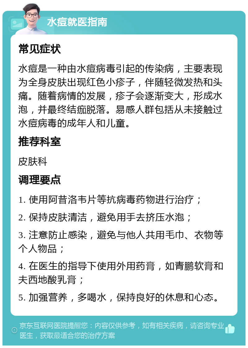 水痘就医指南 常见症状 水痘是一种由水痘病毒引起的传染病，主要表现为全身皮肤出现红色小疹子，伴随轻微发热和头痛。随着病情的发展，疹子会逐渐变大，形成水泡，并最终结痂脱落。易感人群包括从未接触过水痘病毒的成年人和儿童。 推荐科室 皮肤科 调理要点 1. 使用阿昔洛韦片等抗病毒药物进行治疗； 2. 保持皮肤清洁，避免用手去挤压水泡； 3. 注意防止感染，避免与他人共用毛巾、衣物等个人物品； 4. 在医生的指导下使用外用药膏，如青鹏软膏和夫西地酸乳膏； 5. 加强营养，多喝水，保持良好的休息和心态。