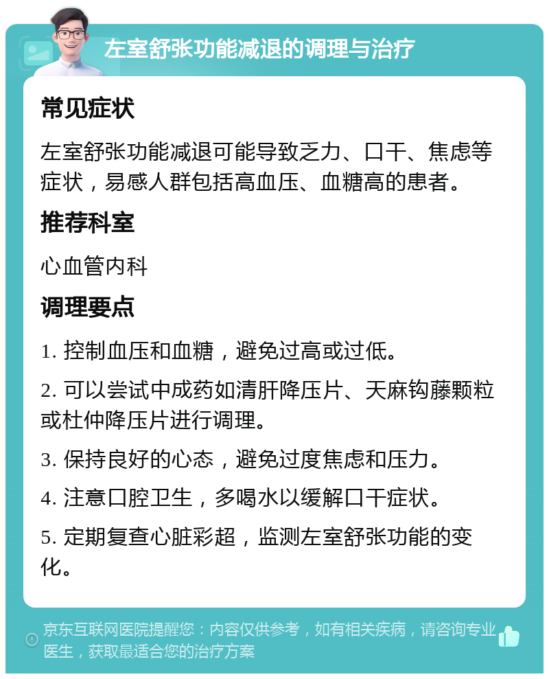 左室舒张功能减退的调理与治疗 常见症状 左室舒张功能减退可能导致乏力、口干、焦虑等症状，易感人群包括高血压、血糖高的患者。 推荐科室 心血管内科 调理要点 1. 控制血压和血糖，避免过高或过低。 2. 可以尝试中成药如清肝降压片、天麻钩藤颗粒或杜仲降压片进行调理。 3. 保持良好的心态，避免过度焦虑和压力。 4. 注意口腔卫生，多喝水以缓解口干症状。 5. 定期复查心脏彩超，监测左室舒张功能的变化。