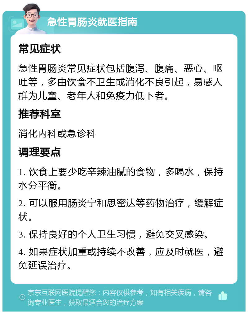 急性胃肠炎就医指南 常见症状 急性胃肠炎常见症状包括腹泻、腹痛、恶心、呕吐等，多由饮食不卫生或消化不良引起，易感人群为儿童、老年人和免疫力低下者。 推荐科室 消化内科或急诊科 调理要点 1. 饮食上要少吃辛辣油腻的食物，多喝水，保持水分平衡。 2. 可以服用肠炎宁和思密达等药物治疗，缓解症状。 3. 保持良好的个人卫生习惯，避免交叉感染。 4. 如果症状加重或持续不改善，应及时就医，避免延误治疗。