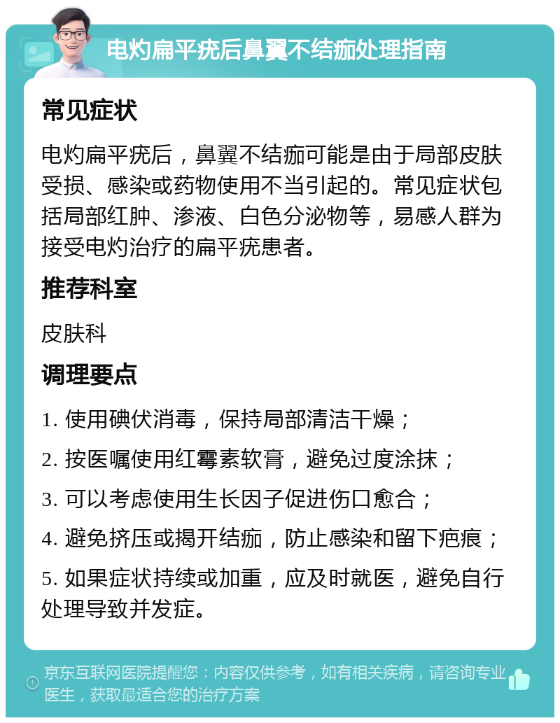 电灼扁平疣后鼻翼不结痂处理指南 常见症状 电灼扁平疣后，鼻翼不结痂可能是由于局部皮肤受损、感染或药物使用不当引起的。常见症状包括局部红肿、渗液、白色分泌物等，易感人群为接受电灼治疗的扁平疣患者。 推荐科室 皮肤科 调理要点 1. 使用碘伏消毒，保持局部清洁干燥； 2. 按医嘱使用红霉素软膏，避免过度涂抹； 3. 可以考虑使用生长因子促进伤口愈合； 4. 避免挤压或揭开结痂，防止感染和留下疤痕； 5. 如果症状持续或加重，应及时就医，避免自行处理导致并发症。