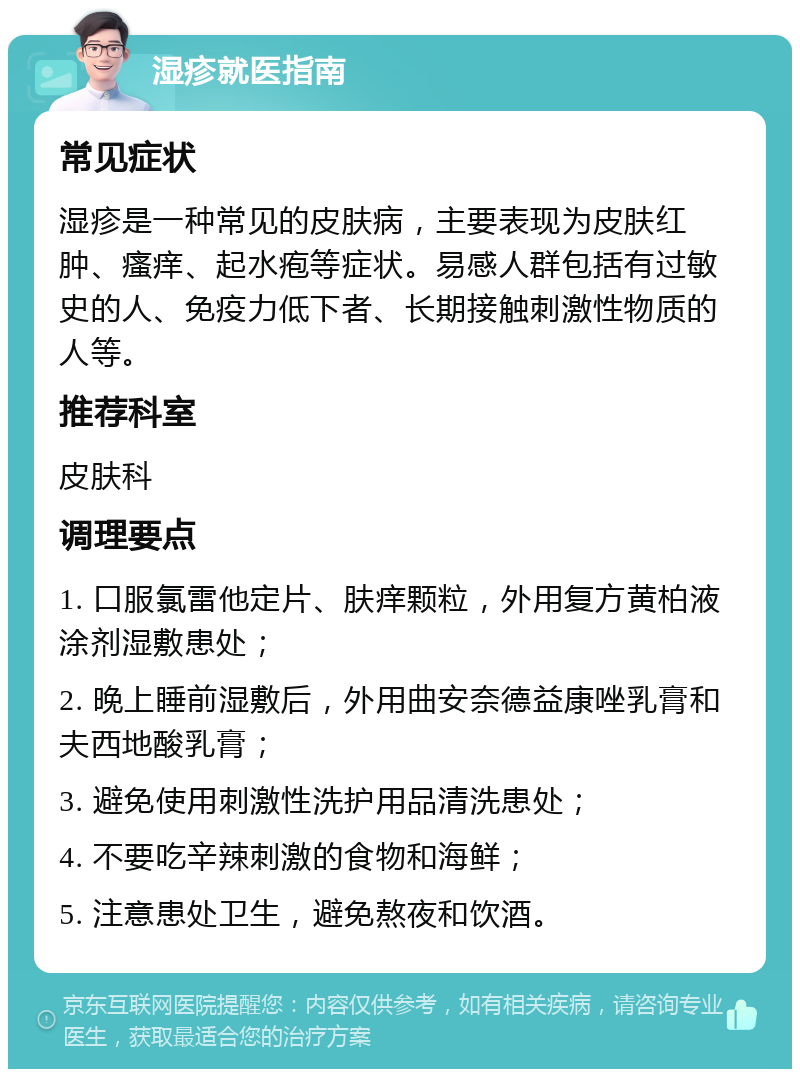 湿疹就医指南 常见症状 湿疹是一种常见的皮肤病，主要表现为皮肤红肿、瘙痒、起水疱等症状。易感人群包括有过敏史的人、免疫力低下者、长期接触刺激性物质的人等。 推荐科室 皮肤科 调理要点 1. 口服氯雷他定片、肤痒颗粒，外用复方黄柏液涂剂湿敷患处； 2. 晚上睡前湿敷后，外用曲安奈德益康唑乳膏和夫西地酸乳膏； 3. 避免使用刺激性洗护用品清洗患处； 4. 不要吃辛辣刺激的食物和海鲜； 5. 注意患处卫生，避免熬夜和饮酒。