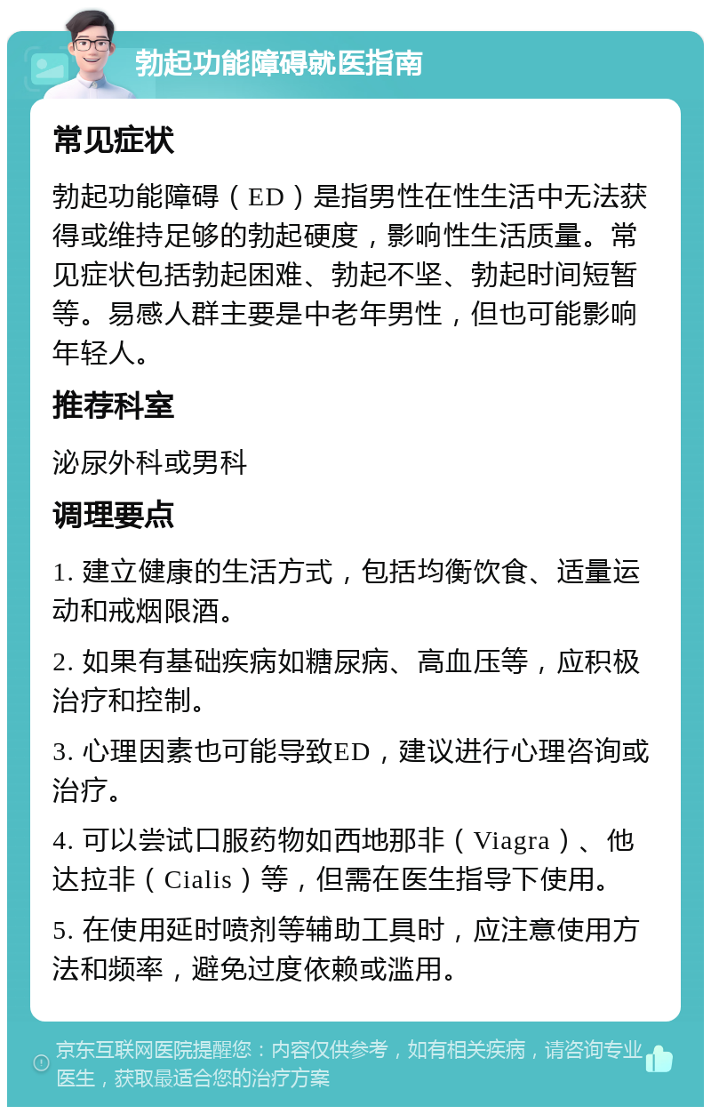 勃起功能障碍就医指南 常见症状 勃起功能障碍（ED）是指男性在性生活中无法获得或维持足够的勃起硬度，影响性生活质量。常见症状包括勃起困难、勃起不坚、勃起时间短暂等。易感人群主要是中老年男性，但也可能影响年轻人。 推荐科室 泌尿外科或男科 调理要点 1. 建立健康的生活方式，包括均衡饮食、适量运动和戒烟限酒。 2. 如果有基础疾病如糖尿病、高血压等，应积极治疗和控制。 3. 心理因素也可能导致ED，建议进行心理咨询或治疗。 4. 可以尝试口服药物如西地那非（Viagra）、他达拉非（Cialis）等，但需在医生指导下使用。 5. 在使用延时喷剂等辅助工具时，应注意使用方法和频率，避免过度依赖或滥用。