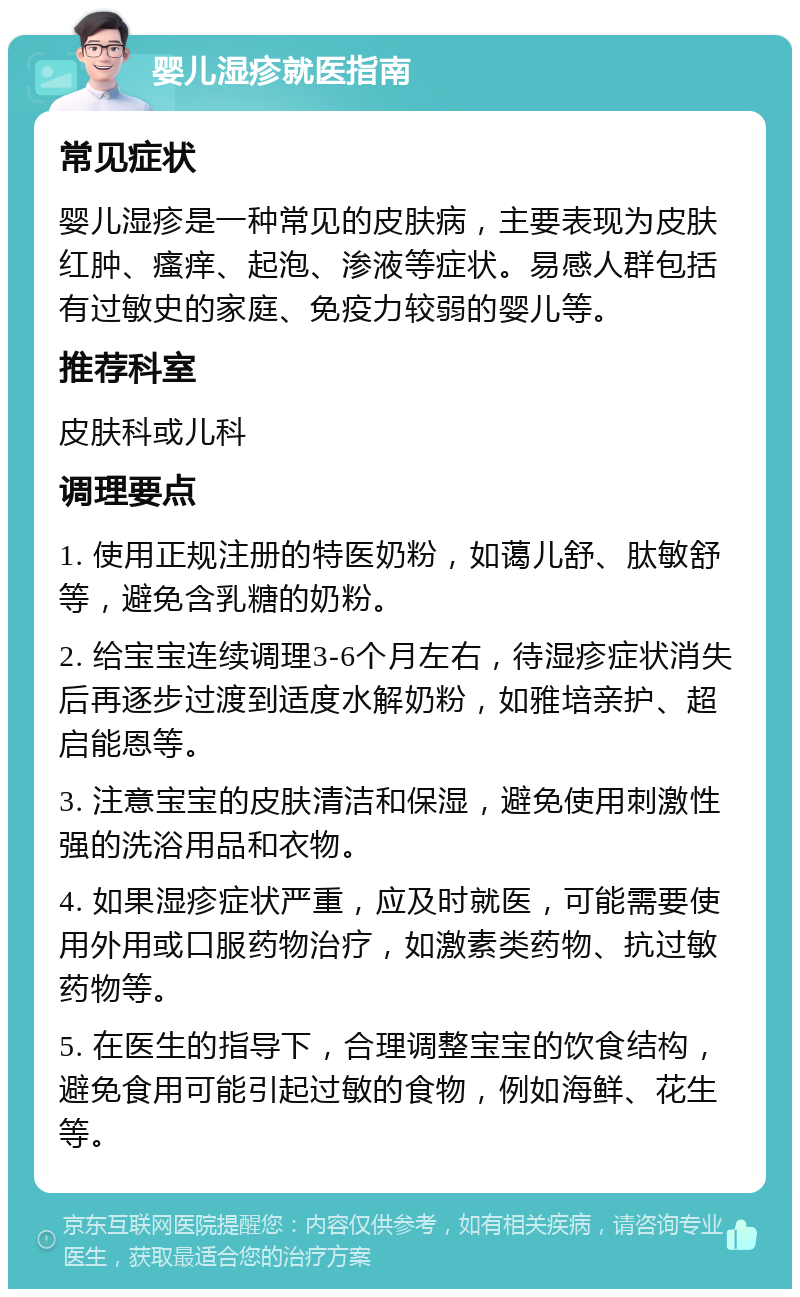 婴儿湿疹就医指南 常见症状 婴儿湿疹是一种常见的皮肤病，主要表现为皮肤红肿、瘙痒、起泡、渗液等症状。易感人群包括有过敏史的家庭、免疫力较弱的婴儿等。 推荐科室 皮肤科或儿科 调理要点 1. 使用正规注册的特医奶粉，如蔼儿舒、肽敏舒等，避免含乳糖的奶粉。 2. 给宝宝连续调理3-6个月左右，待湿疹症状消失后再逐步过渡到适度水解奶粉，如雅培亲护、超启能恩等。 3. 注意宝宝的皮肤清洁和保湿，避免使用刺激性强的洗浴用品和衣物。 4. 如果湿疹症状严重，应及时就医，可能需要使用外用或口服药物治疗，如激素类药物、抗过敏药物等。 5. 在医生的指导下，合理调整宝宝的饮食结构，避免食用可能引起过敏的食物，例如海鲜、花生等。