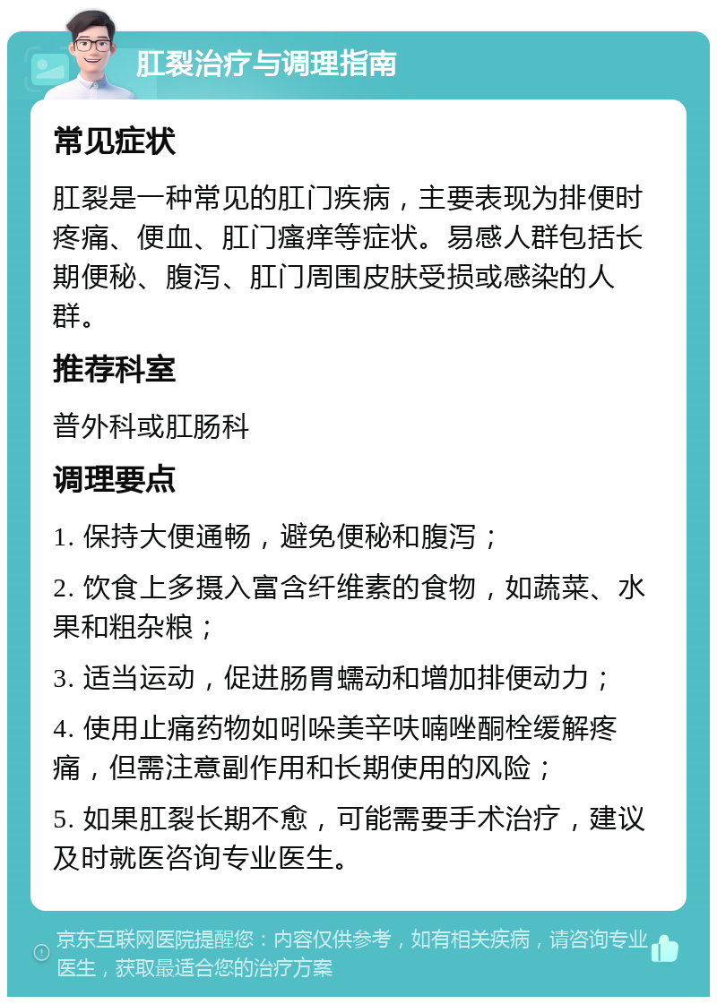 肛裂治疗与调理指南 常见症状 肛裂是一种常见的肛门疾病，主要表现为排便时疼痛、便血、肛门瘙痒等症状。易感人群包括长期便秘、腹泻、肛门周围皮肤受损或感染的人群。 推荐科室 普外科或肛肠科 调理要点 1. 保持大便通畅，避免便秘和腹泻； 2. 饮食上多摄入富含纤维素的食物，如蔬菜、水果和粗杂粮； 3. 适当运动，促进肠胃蠕动和增加排便动力； 4. 使用止痛药物如吲哚美辛呋喃唑酮栓缓解疼痛，但需注意副作用和长期使用的风险； 5. 如果肛裂长期不愈，可能需要手术治疗，建议及时就医咨询专业医生。