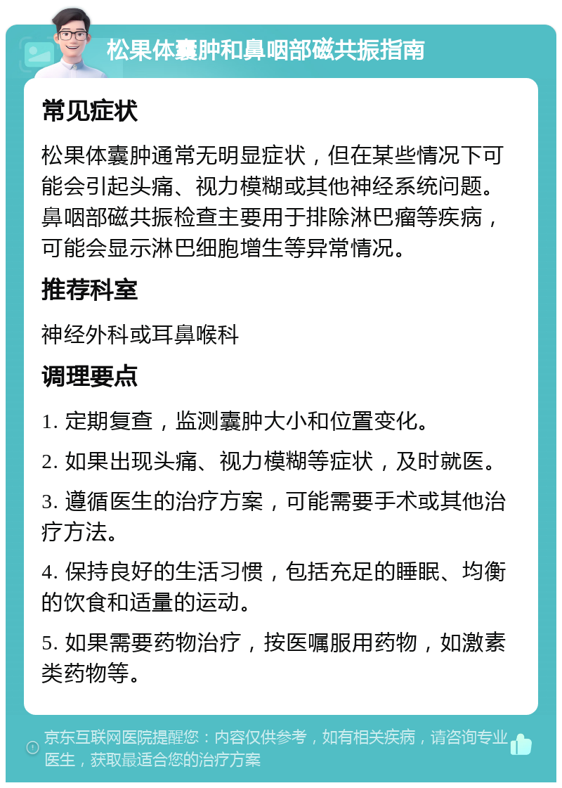 松果体囊肿和鼻咽部磁共振指南 常见症状 松果体囊肿通常无明显症状，但在某些情况下可能会引起头痛、视力模糊或其他神经系统问题。鼻咽部磁共振检查主要用于排除淋巴瘤等疾病，可能会显示淋巴细胞增生等异常情况。 推荐科室 神经外科或耳鼻喉科 调理要点 1. 定期复查，监测囊肿大小和位置变化。 2. 如果出现头痛、视力模糊等症状，及时就医。 3. 遵循医生的治疗方案，可能需要手术或其他治疗方法。 4. 保持良好的生活习惯，包括充足的睡眠、均衡的饮食和适量的运动。 5. 如果需要药物治疗，按医嘱服用药物，如激素类药物等。