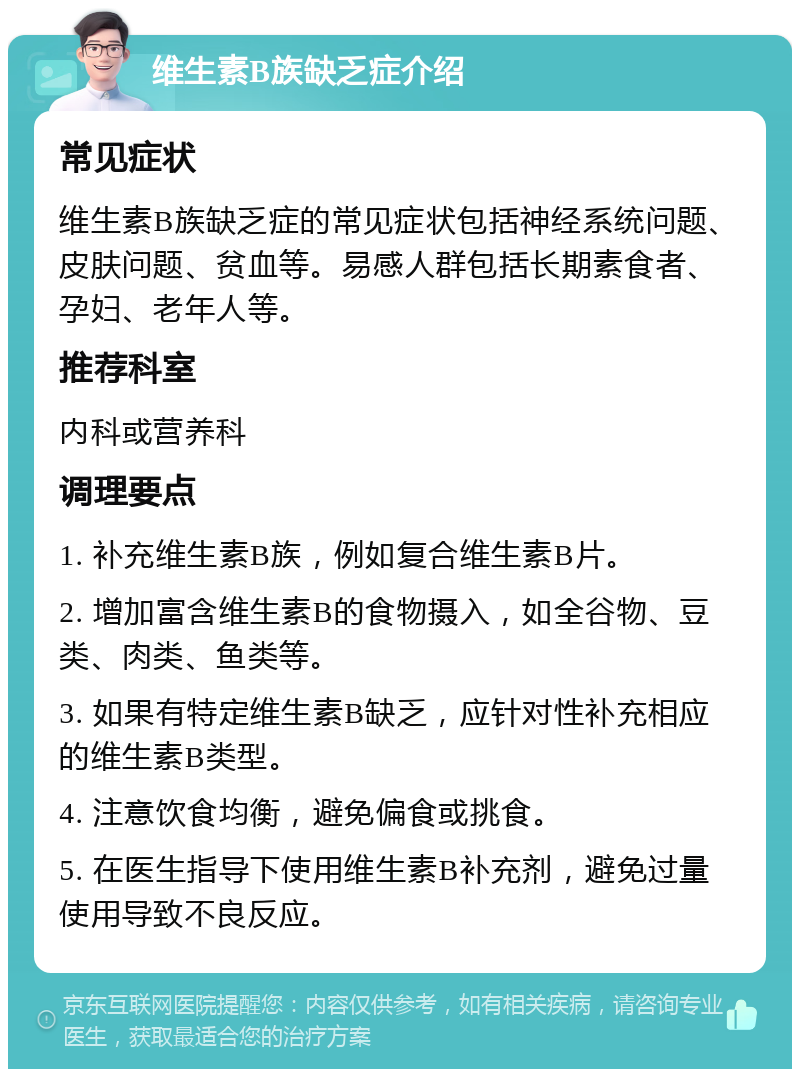 维生素B族缺乏症介绍 常见症状 维生素B族缺乏症的常见症状包括神经系统问题、皮肤问题、贫血等。易感人群包括长期素食者、孕妇、老年人等。 推荐科室 内科或营养科 调理要点 1. 补充维生素B族，例如复合维生素B片。 2. 增加富含维生素B的食物摄入，如全谷物、豆类、肉类、鱼类等。 3. 如果有特定维生素B缺乏，应针对性补充相应的维生素B类型。 4. 注意饮食均衡，避免偏食或挑食。 5. 在医生指导下使用维生素B补充剂，避免过量使用导致不良反应。