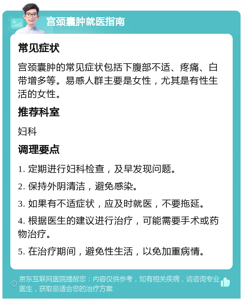 宫颈囊肿就医指南 常见症状 宫颈囊肿的常见症状包括下腹部不适、疼痛、白带增多等。易感人群主要是女性，尤其是有性生活的女性。 推荐科室 妇科 调理要点 1. 定期进行妇科检查，及早发现问题。 2. 保持外阴清洁，避免感染。 3. 如果有不适症状，应及时就医，不要拖延。 4. 根据医生的建议进行治疗，可能需要手术或药物治疗。 5. 在治疗期间，避免性生活，以免加重病情。