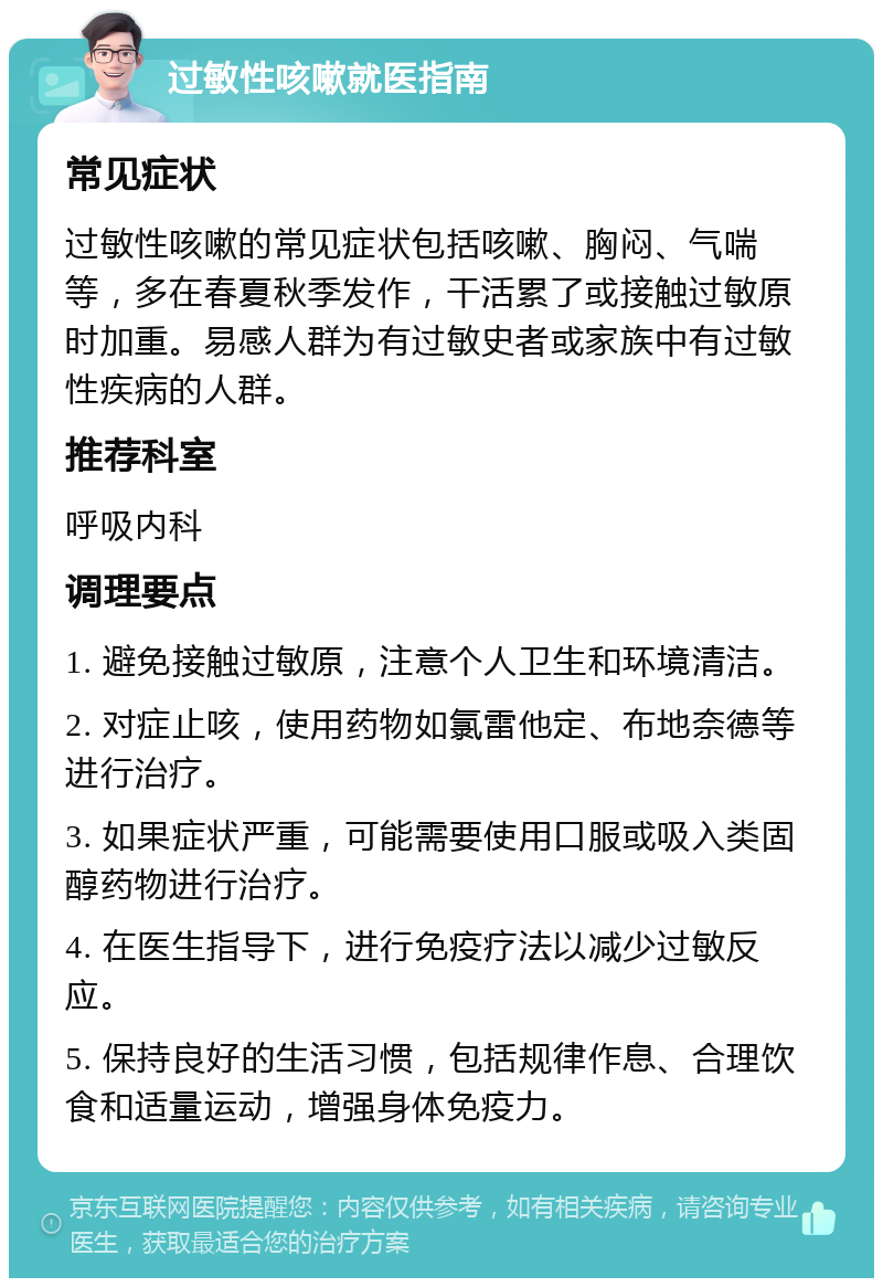 过敏性咳嗽就医指南 常见症状 过敏性咳嗽的常见症状包括咳嗽、胸闷、气喘等，多在春夏秋季发作，干活累了或接触过敏原时加重。易感人群为有过敏史者或家族中有过敏性疾病的人群。 推荐科室 呼吸内科 调理要点 1. 避免接触过敏原，注意个人卫生和环境清洁。 2. 对症止咳，使用药物如氯雷他定、布地奈德等进行治疗。 3. 如果症状严重，可能需要使用口服或吸入类固醇药物进行治疗。 4. 在医生指导下，进行免疫疗法以减少过敏反应。 5. 保持良好的生活习惯，包括规律作息、合理饮食和适量运动，增强身体免疫力。