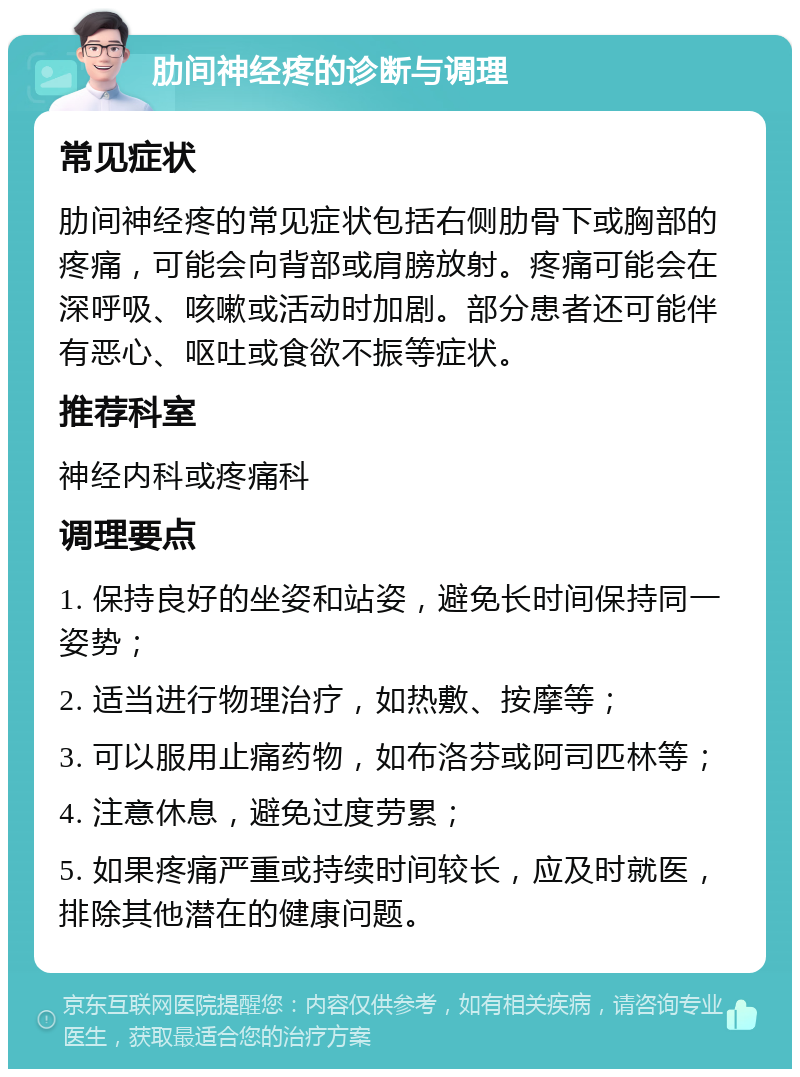 肋间神经疼的诊断与调理 常见症状 肋间神经疼的常见症状包括右侧肋骨下或胸部的疼痛，可能会向背部或肩膀放射。疼痛可能会在深呼吸、咳嗽或活动时加剧。部分患者还可能伴有恶心、呕吐或食欲不振等症状。 推荐科室 神经内科或疼痛科 调理要点 1. 保持良好的坐姿和站姿，避免长时间保持同一姿势； 2. 适当进行物理治疗，如热敷、按摩等； 3. 可以服用止痛药物，如布洛芬或阿司匹林等； 4. 注意休息，避免过度劳累； 5. 如果疼痛严重或持续时间较长，应及时就医，排除其他潜在的健康问题。