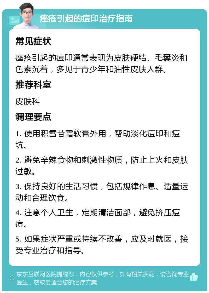 痤疮引起的痘印治疗指南 常见症状 痤疮引起的痘印通常表现为皮肤硬结、毛囊炎和色素沉着，多见于青少年和油性皮肤人群。 推荐科室 皮肤科 调理要点 1. 使用积雪苷霜软膏外用，帮助淡化痘印和痘坑。 2. 避免辛辣食物和刺激性物质，防止上火和皮肤过敏。 3. 保持良好的生活习惯，包括规律作息、适量运动和合理饮食。 4. 注意个人卫生，定期清洁面部，避免挤压痘痘。 5. 如果症状严重或持续不改善，应及时就医，接受专业治疗和指导。