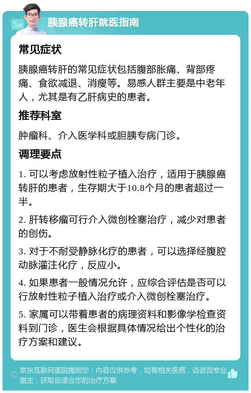 胰腺癌转肝就医指南 常见症状 胰腺癌转肝的常见症状包括腹部胀痛、背部疼痛、食欲减退、消瘦等。易感人群主要是中老年人，尤其是有乙肝病史的患者。 推荐科室 肿瘤科、介入医学科或胆胰专病门诊。 调理要点 1. 可以考虑放射性粒子植入治疗，适用于胰腺癌转肝的患者，生存期大于10.8个月的患者超过一半。 2. 肝转移瘤可行介入微创栓塞治疗，减少对患者的创伤。 3. 对于不耐受静脉化疗的患者，可以选择经腹腔动脉灌注化疗，反应小。 4. 如果患者一般情况允许，应综合评估是否可以行放射性粒子植入治疗或介入微创栓塞治疗。 5. 家属可以带着患者的病理资料和影像学检查资料到门诊，医生会根据具体情况给出个性化的治疗方案和建议。