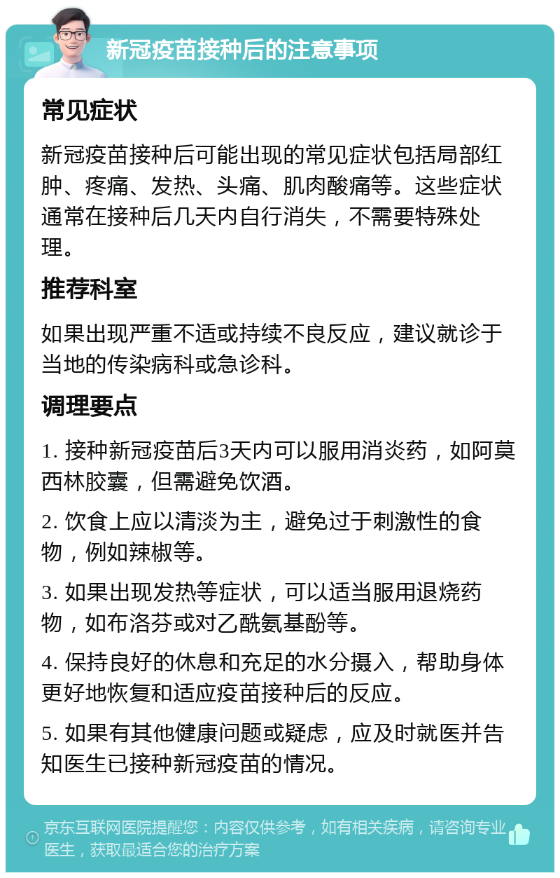 新冠疫苗接种后的注意事项 常见症状 新冠疫苗接种后可能出现的常见症状包括局部红肿、疼痛、发热、头痛、肌肉酸痛等。这些症状通常在接种后几天内自行消失，不需要特殊处理。 推荐科室 如果出现严重不适或持续不良反应，建议就诊于当地的传染病科或急诊科。 调理要点 1. 接种新冠疫苗后3天内可以服用消炎药，如阿莫西林胶囊，但需避免饮酒。 2. 饮食上应以清淡为主，避免过于刺激性的食物，例如辣椒等。 3. 如果出现发热等症状，可以适当服用退烧药物，如布洛芬或对乙酰氨基酚等。 4. 保持良好的休息和充足的水分摄入，帮助身体更好地恢复和适应疫苗接种后的反应。 5. 如果有其他健康问题或疑虑，应及时就医并告知医生已接种新冠疫苗的情况。