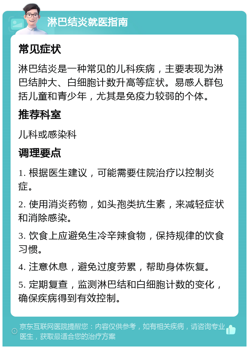 淋巴结炎就医指南 常见症状 淋巴结炎是一种常见的儿科疾病，主要表现为淋巴结肿大、白细胞计数升高等症状。易感人群包括儿童和青少年，尤其是免疫力较弱的个体。 推荐科室 儿科或感染科 调理要点 1. 根据医生建议，可能需要住院治疗以控制炎症。 2. 使用消炎药物，如头孢类抗生素，来减轻症状和消除感染。 3. 饮食上应避免生冷辛辣食物，保持规律的饮食习惯。 4. 注意休息，避免过度劳累，帮助身体恢复。 5. 定期复查，监测淋巴结和白细胞计数的变化，确保疾病得到有效控制。