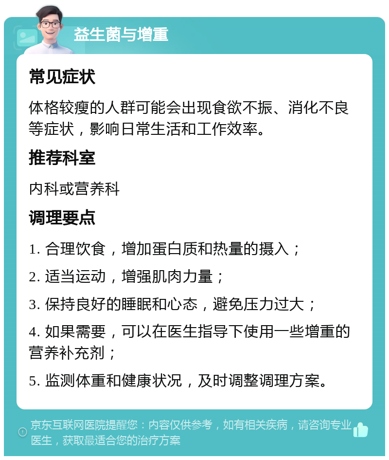 益生菌与增重 常见症状 体格较瘦的人群可能会出现食欲不振、消化不良等症状，影响日常生活和工作效率。 推荐科室 内科或营养科 调理要点 1. 合理饮食，增加蛋白质和热量的摄入； 2. 适当运动，增强肌肉力量； 3. 保持良好的睡眠和心态，避免压力过大； 4. 如果需要，可以在医生指导下使用一些增重的营养补充剂； 5. 监测体重和健康状况，及时调整调理方案。