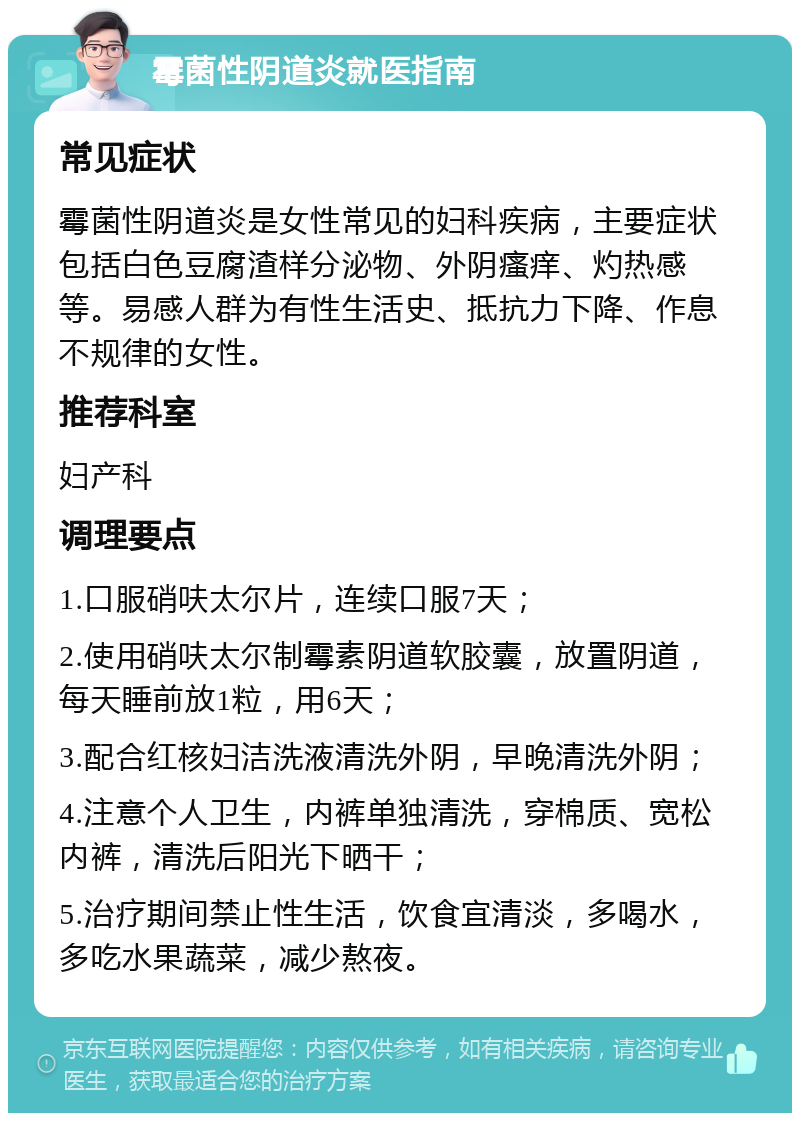 霉菌性阴道炎就医指南 常见症状 霉菌性阴道炎是女性常见的妇科疾病，主要症状包括白色豆腐渣样分泌物、外阴瘙痒、灼热感等。易感人群为有性生活史、抵抗力下降、作息不规律的女性。 推荐科室 妇产科 调理要点 1.口服硝呋太尔片，连续口服7天； 2.使用硝呋太尔制霉素阴道软胶囊，放置阴道，每天睡前放1粒，用6天； 3.配合红核妇洁洗液清洗外阴，早晚清洗外阴； 4.注意个人卫生，内裤单独清洗，穿棉质、宽松内裤，清洗后阳光下晒干； 5.治疗期间禁止性生活，饮食宜清淡，多喝水，多吃水果蔬菜，减少熬夜。