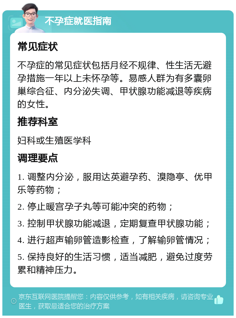 不孕症就医指南 常见症状 不孕症的常见症状包括月经不规律、性生活无避孕措施一年以上未怀孕等。易感人群为有多囊卵巢综合征、内分泌失调、甲状腺功能减退等疾病的女性。 推荐科室 妇科或生殖医学科 调理要点 1. 调整内分泌，服用达英避孕药、溴隐亭、优甲乐等药物； 2. 停止暖宫孕子丸等可能冲突的药物； 3. 控制甲状腺功能减退，定期复查甲状腺功能； 4. 进行超声输卵管造影检查，了解输卵管情况； 5. 保持良好的生活习惯，适当减肥，避免过度劳累和精神压力。