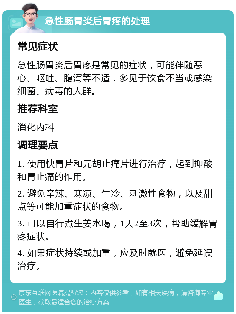 急性肠胃炎后胃疼的处理 常见症状 急性肠胃炎后胃疼是常见的症状，可能伴随恶心、呕吐、腹泻等不适，多见于饮食不当或感染细菌、病毒的人群。 推荐科室 消化内科 调理要点 1. 使用快胃片和元胡止痛片进行治疗，起到抑酸和胃止痛的作用。 2. 避免辛辣、寒凉、生冷、刺激性食物，以及甜点等可能加重症状的食物。 3. 可以自行煮生姜水喝，1天2至3次，帮助缓解胃疼症状。 4. 如果症状持续或加重，应及时就医，避免延误治疗。