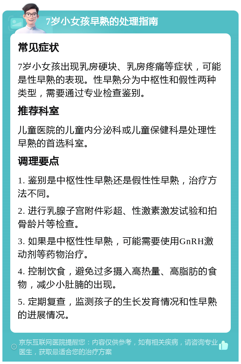 7岁小女孩早熟的处理指南 常见症状 7岁小女孩出现乳房硬块、乳房疼痛等症状，可能是性早熟的表现。性早熟分为中枢性和假性两种类型，需要通过专业检查鉴别。 推荐科室 儿童医院的儿童内分泌科或儿童保健科是处理性早熟的首选科室。 调理要点 1. 鉴别是中枢性性早熟还是假性性早熟，治疗方法不同。 2. 进行乳腺子宫附件彩超、性激素激发试验和拍骨龄片等检查。 3. 如果是中枢性性早熟，可能需要使用GnRH激动剂等药物治疗。 4. 控制饮食，避免过多摄入高热量、高脂肪的食物，减少小肚腩的出现。 5. 定期复查，监测孩子的生长发育情况和性早熟的进展情况。