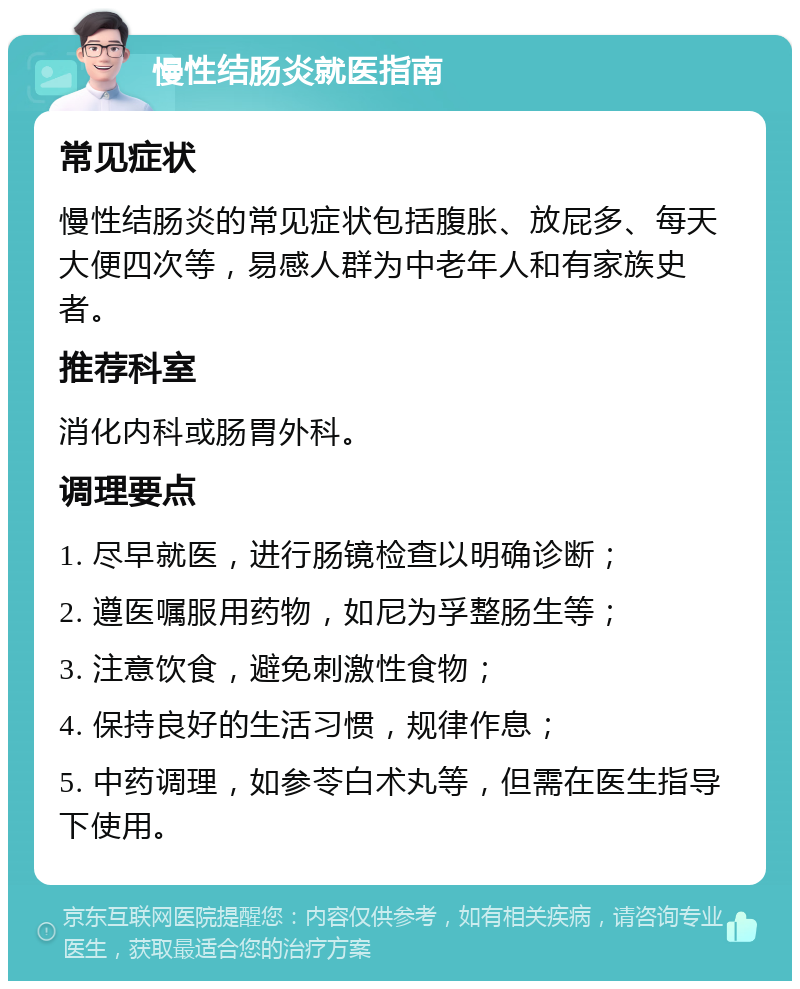 慢性结肠炎就医指南 常见症状 慢性结肠炎的常见症状包括腹胀、放屁多、每天大便四次等，易感人群为中老年人和有家族史者。 推荐科室 消化内科或肠胃外科。 调理要点 1. 尽早就医，进行肠镜检查以明确诊断； 2. 遵医嘱服用药物，如尼为孚整肠生等； 3. 注意饮食，避免刺激性食物； 4. 保持良好的生活习惯，规律作息； 5. 中药调理，如参苓白术丸等，但需在医生指导下使用。