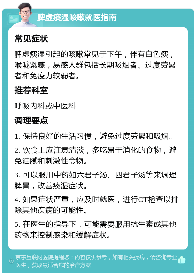 脾虚痰湿咳嗽就医指南 常见症状 脾虚痰湿引起的咳嗽常见于下午，伴有白色痰，喉咙紧感，易感人群包括长期吸烟者、过度劳累者和免疫力较弱者。 推荐科室 呼吸内科或中医科 调理要点 1. 保持良好的生活习惯，避免过度劳累和吸烟。 2. 饮食上应注意清淡，多吃易于消化的食物，避免油腻和刺激性食物。 3. 可以服用中药如六君子汤、四君子汤等来调理脾胃，改善痰湿症状。 4. 如果症状严重，应及时就医，进行CT检查以排除其他疾病的可能性。 5. 在医生的指导下，可能需要服用抗生素或其他药物来控制感染和缓解症状。