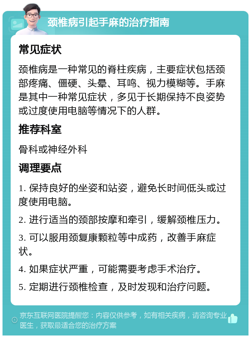 颈椎病引起手麻的治疗指南 常见症状 颈椎病是一种常见的脊柱疾病，主要症状包括颈部疼痛、僵硬、头晕、耳鸣、视力模糊等。手麻是其中一种常见症状，多见于长期保持不良姿势或过度使用电脑等情况下的人群。 推荐科室 骨科或神经外科 调理要点 1. 保持良好的坐姿和站姿，避免长时间低头或过度使用电脑。 2. 进行适当的颈部按摩和牵引，缓解颈椎压力。 3. 可以服用颈复康颗粒等中成药，改善手麻症状。 4. 如果症状严重，可能需要考虑手术治疗。 5. 定期进行颈椎检查，及时发现和治疗问题。