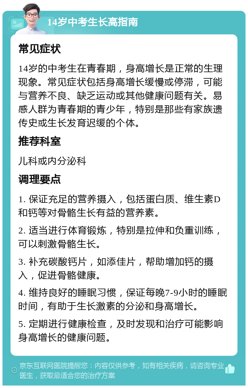 14岁中考生长高指南 常见症状 14岁的中考生在青春期，身高增长是正常的生理现象。常见症状包括身高增长缓慢或停滞，可能与营养不良、缺乏运动或其他健康问题有关。易感人群为青春期的青少年，特别是那些有家族遗传史或生长发育迟缓的个体。 推荐科室 儿科或内分泌科 调理要点 1. 保证充足的营养摄入，包括蛋白质、维生素D和钙等对骨骼生长有益的营养素。 2. 适当进行体育锻炼，特别是拉伸和负重训练，可以刺激骨骼生长。 3. 补充碳酸钙片，如添佳片，帮助增加钙的摄入，促进骨骼健康。 4. 维持良好的睡眠习惯，保证每晚7-9小时的睡眠时间，有助于生长激素的分泌和身高增长。 5. 定期进行健康检查，及时发现和治疗可能影响身高增长的健康问题。