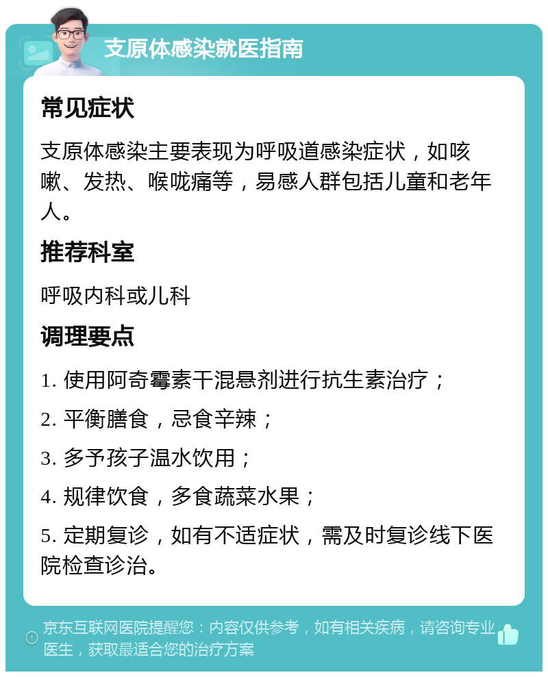 支原体感染就医指南 常见症状 支原体感染主要表现为呼吸道感染症状，如咳嗽、发热、喉咙痛等，易感人群包括儿童和老年人。 推荐科室 呼吸内科或儿科 调理要点 1. 使用阿奇霉素干混悬剂进行抗生素治疗； 2. 平衡膳食，忌食辛辣； 3. 多予孩子温水饮用； 4. 规律饮食，多食蔬菜水果； 5. 定期复诊，如有不适症状，需及时复诊线下医院检查诊治。