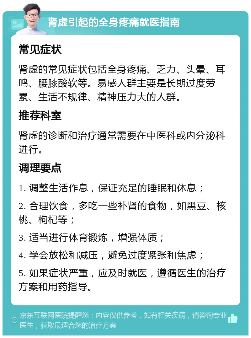 肾虚引起的全身疼痛就医指南 常见症状 肾虚的常见症状包括全身疼痛、乏力、头晕、耳鸣、腰膝酸软等。易感人群主要是长期过度劳累、生活不规律、精神压力大的人群。 推荐科室 肾虚的诊断和治疗通常需要在中医科或内分泌科进行。 调理要点 1. 调整生活作息，保证充足的睡眠和休息； 2. 合理饮食，多吃一些补肾的食物，如黑豆、核桃、枸杞等； 3. 适当进行体育锻炼，增强体质； 4. 学会放松和减压，避免过度紧张和焦虑； 5. 如果症状严重，应及时就医，遵循医生的治疗方案和用药指导。