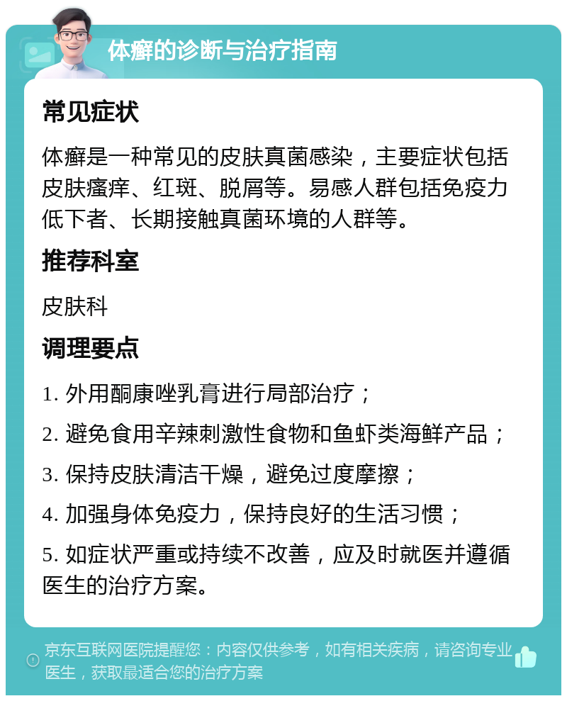 体癣的诊断与治疗指南 常见症状 体癣是一种常见的皮肤真菌感染，主要症状包括皮肤瘙痒、红斑、脱屑等。易感人群包括免疫力低下者、长期接触真菌环境的人群等。 推荐科室 皮肤科 调理要点 1. 外用酮康唑乳膏进行局部治疗； 2. 避免食用辛辣刺激性食物和鱼虾类海鲜产品； 3. 保持皮肤清洁干燥，避免过度摩擦； 4. 加强身体免疫力，保持良好的生活习惯； 5. 如症状严重或持续不改善，应及时就医并遵循医生的治疗方案。