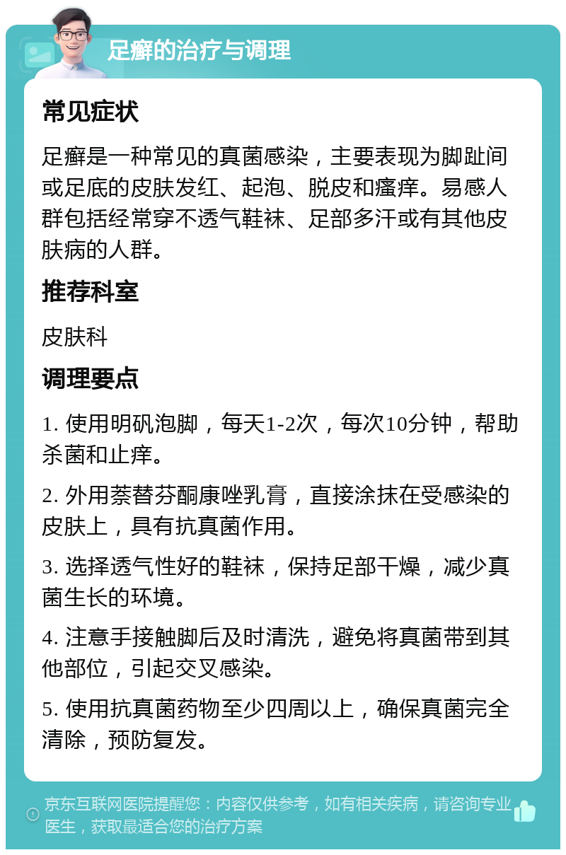 足癣的治疗与调理 常见症状 足癣是一种常见的真菌感染，主要表现为脚趾间或足底的皮肤发红、起泡、脱皮和瘙痒。易感人群包括经常穿不透气鞋袜、足部多汗或有其他皮肤病的人群。 推荐科室 皮肤科 调理要点 1. 使用明矾泡脚，每天1-2次，每次10分钟，帮助杀菌和止痒。 2. 外用萘替芬酮康唑乳膏，直接涂抹在受感染的皮肤上，具有抗真菌作用。 3. 选择透气性好的鞋袜，保持足部干燥，减少真菌生长的环境。 4. 注意手接触脚后及时清洗，避免将真菌带到其他部位，引起交叉感染。 5. 使用抗真菌药物至少四周以上，确保真菌完全清除，预防复发。