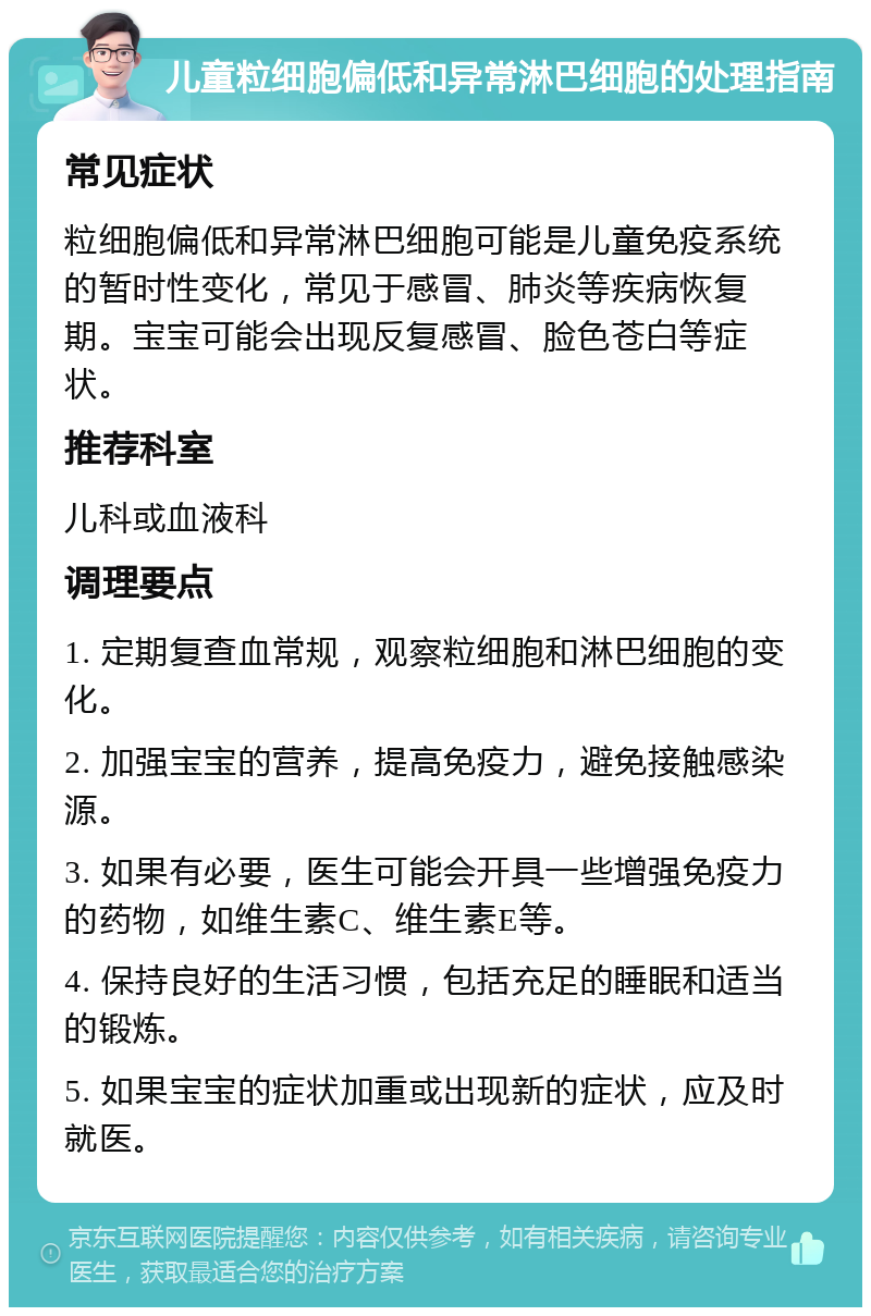 儿童粒细胞偏低和异常淋巴细胞的处理指南 常见症状 粒细胞偏低和异常淋巴细胞可能是儿童免疫系统的暂时性变化，常见于感冒、肺炎等疾病恢复期。宝宝可能会出现反复感冒、脸色苍白等症状。 推荐科室 儿科或血液科 调理要点 1. 定期复查血常规，观察粒细胞和淋巴细胞的变化。 2. 加强宝宝的营养，提高免疫力，避免接触感染源。 3. 如果有必要，医生可能会开具一些增强免疫力的药物，如维生素C、维生素E等。 4. 保持良好的生活习惯，包括充足的睡眠和适当的锻炼。 5. 如果宝宝的症状加重或出现新的症状，应及时就医。